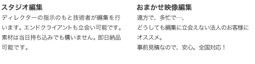 スタジオ編集:ディレクターの指示のもと技術者が編集を行います。エンドクライアントも立会い可能です。素材は当日持ち込みでも構いません。即日納品可能です。 出張編集:技術者がディレクターのもとにお伺いして編集を行います。ノートPCを持参することも可能ですが、作業場所は用意ください。即日納品可能です。