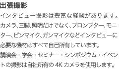 出張撮影:インタビュー撮影は豊富な経験があります。カメラ、三脚、照明だけでなく、プロンプター、モニター、ピンマイク、ガンマイクなどインタビューに必要な機材はすべて自己所有しています。講演会・学会・セミナー・シンポジウム・イベントの撮影は自社所有の4Kカメラを使用します。