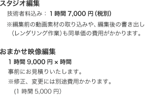 スタジオ編集 技術者料込み：１時間7,000円（税別） ※作業は御社のマシンまたは技術者が持参するノートPCで行います。※編集前の動画素材の取り込みや、編集後の書き出し（レンダリング作業）も同単価の費用がかかります。