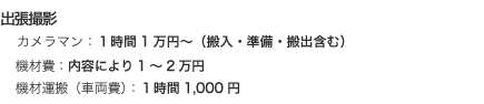 出張撮影 カメラマン：1時間1万円～（搬入・準備・搬出含む）機材費：内容により1～2万円機材運搬（車両費）：1時間1,000円